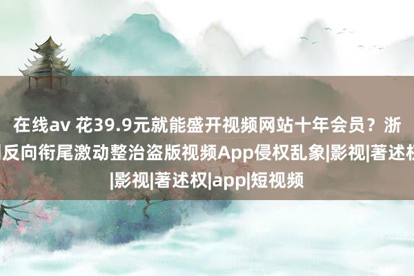 在线av 花39.9元就能盛开视频网站十年会员？浙江嘉善：行刑反向衔尾激动整治盗版视频App侵权乱象|影视|著述权|app|短视频