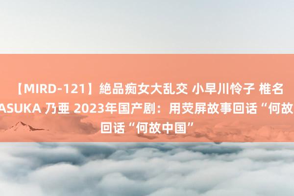 【MIRD-121】絶品痴女大乱交 小早川怜子 椎名ゆな ASUKA 乃亜 2023年国产剧：用荧屏故事回话“何故中国”