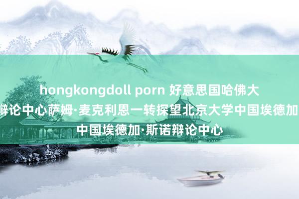 hongkongdoll porn 好意思国哈佛大膏火正清中国辩论中心萨姆·麦克利恩一转探望北京大学中国埃德加·斯诺辩论中心