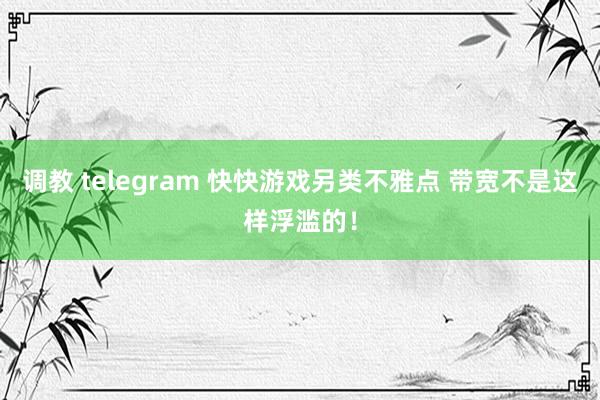 调教 telegram 快快游戏另类不雅点 带宽不是这样浮滥的！