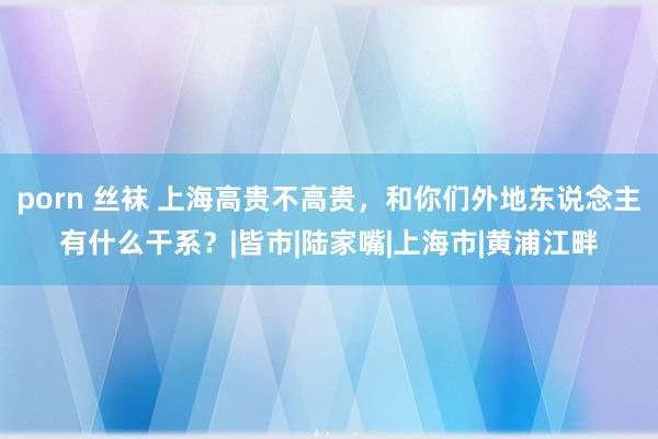 porn 丝袜 上海高贵不高贵，和你们外地东说念主有什么干系？|皆市|陆家嘴|上海市|黄浦江畔