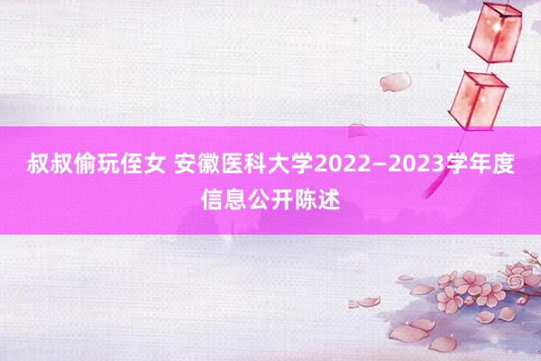 叔叔偷玩侄女 安徽医科大学2022—2023学年度信息公开陈述