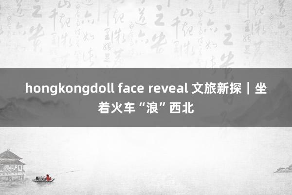 hongkongdoll face reveal 文旅新探｜坐着火车“浪”西北