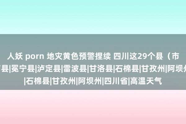 人妖 porn 地灾黄色预警捏续 四川这29个县（市、区）请小心|宁南县|冕宁县|泸定县|雷波县|甘洛县|石棉县|甘孜州|阿坝州|四川省|高温天气