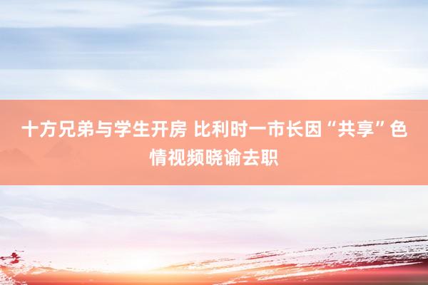 十方兄弟与学生开房 比利时一市长因“共享”色情视频晓谕去职