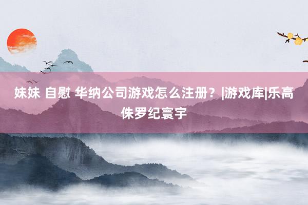 妹妹 自慰 华纳公司游戏怎么注册？|游戏库|乐高侏罗纪寰宇