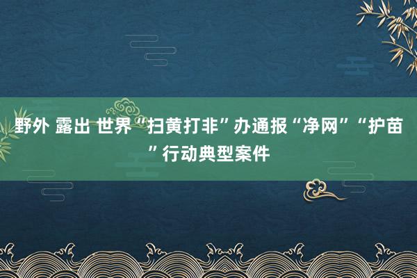 野外 露出 世界“扫黄打非”办通报“净网”“护苗”行动典型案件