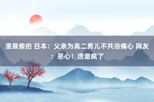 漫展偷拍 日本：父亲为高二男儿不共浴痛心 网友：恶心！透澈疯了