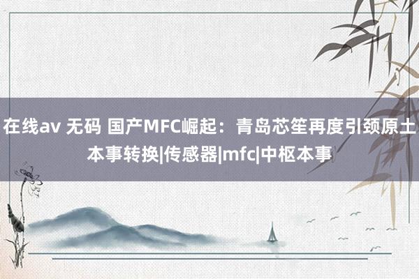 在线av 无码 国产MFC崛起：青岛芯笙再度引颈原土本事转换|传感器|mfc|中枢本事