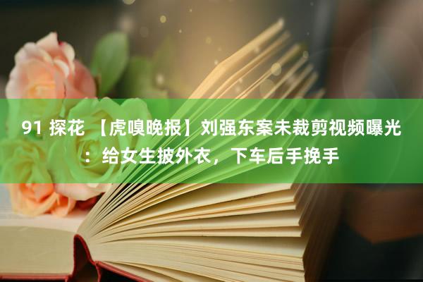 91 探花 【虎嗅晚报】刘强东案未裁剪视频曝光：给女生披外衣，下车后手挽手