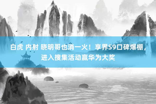 白虎 内射 晓明哥也消一火！享界S9口碑爆棚，进入搜集活动赢华为大奖