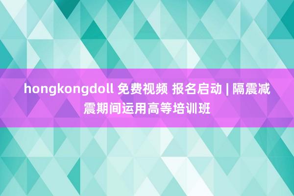 hongkongdoll 免费视频 报名启动 | 隔震减震期间运用高等培训班