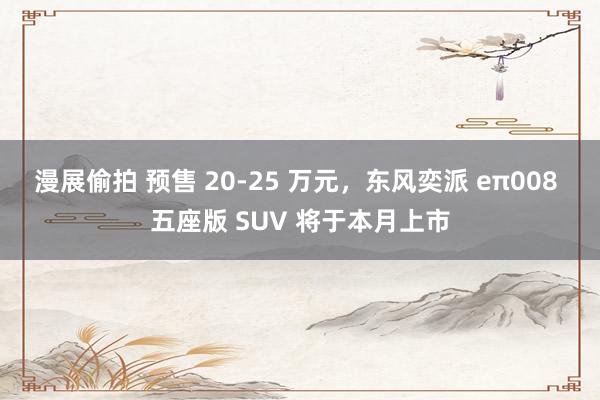 漫展偷拍 预售 20-25 万元，东风奕派 eπ008 五座版 SUV 将于本月上市