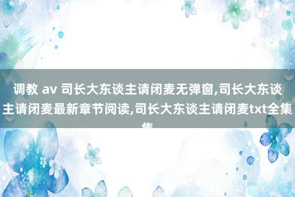 调教 av 司长大东谈主请闭麦无弹窗，司长大东谈主请闭麦最新章节阅读，司长大东谈主请闭麦txt全集