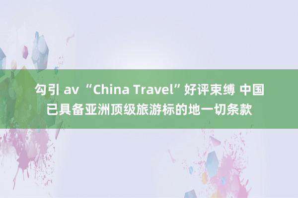 勾引 av “China Travel”好评束缚 中国已具备亚洲顶级旅游标的地一切条款