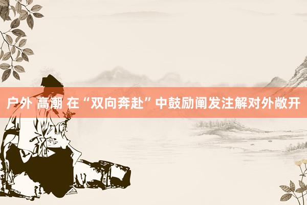 户外 高潮 在“双向奔赴”中鼓励阐发注解对外敞开