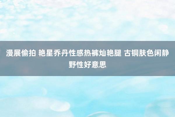 漫展偷拍 艳星乔丹性感热裤灿艳腿 古铜肤色闲静野性好意思