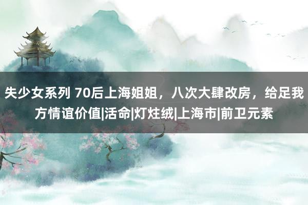 失少女系列 70后上海姐姐，八次大肆改房，给足我方情谊价值|活命|灯炷绒|上海市|前卫元素