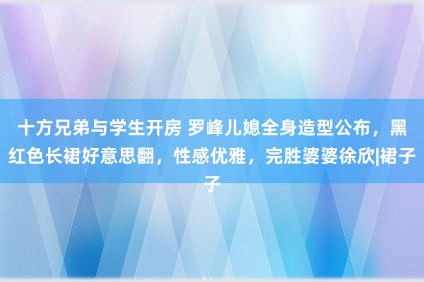 十方兄弟与学生开房 罗峰儿媳全身造型公布，黑红色长裙好意思翻，性感优雅，完胜婆婆徐欣|裙子