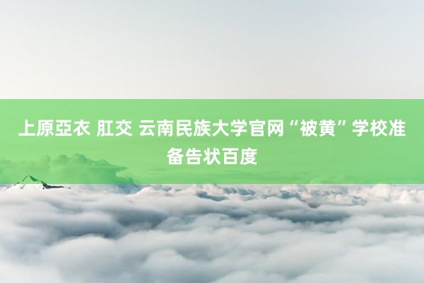 上原亞衣 肛交 云南民族大学官网“被黄”学校准备告状百度